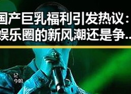 国产巨乳福利引发热议：娱乐圈的新风潮还是争议焦点？