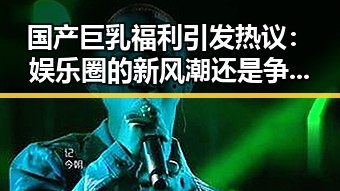 国产巨乳福利引发热议：娱乐圈的新风潮还是争议焦点？
