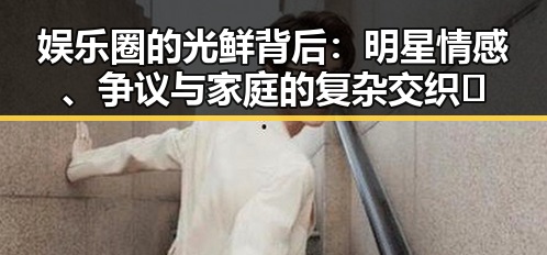 娱乐圈的光鲜背后:明星情感、争议与家庭的复杂交织✨