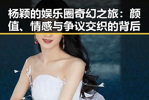 杨颖的娱乐圈奇幻之旅：颜值、情感与争议交织的背后