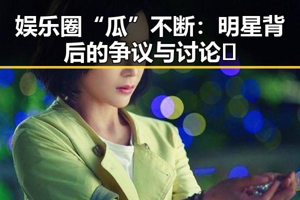 娱乐圈“瓜”不断:明星背后的争议与讨论🔥
